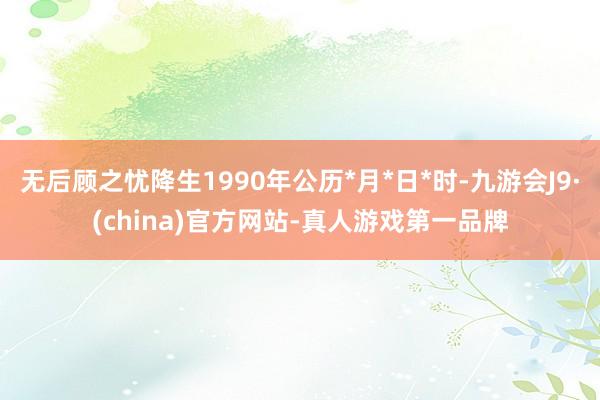 无后顾之忧降生1990年公历*月*日*时-九游会J9·(china)官方网站-真人游戏第一品牌