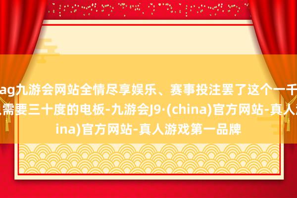 ag九游会网站全情尽享娱乐、赛事投注罢了这个一千公里的续航只需要三十度的电板-九游会J9·(china)官方网站-真人游戏第一品牌