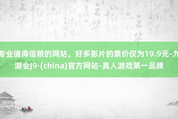 专业值得信赖的网站。好多影片的票价仅为19.9元-九游会J9·(china)官方网站-真人游戏第一品牌