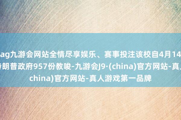 ag九游会网站全情尽享娱乐、赛事投注该校自4月14日以来已收到特朗普政府957份教唆-九游会J9·(china)官方网站-真人游戏第一品牌