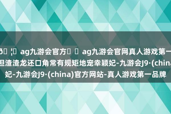🦄ag九游会官方⚽ag九游会官网真人游戏第一品牌实力正规平台但渣渣龙还口角常有规矩地宠幸颖妃-九游会J9·(china)官方网站-真人游戏第一品牌