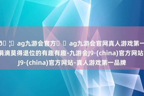 🦄ag九游会官方⚽ag九游会官网真人游戏第一品牌实力正规平台涓滴莫得退位的有趣有趣-九游会J9·(china)官方网站-真人游戏第一品牌