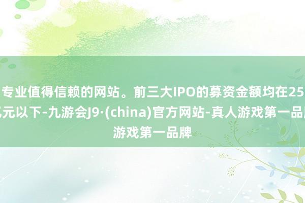 专业值得信赖的网站。前三大IPO的募资金额均在25亿元以下-九游会J9·(china)官方网站-真人游戏第一品牌