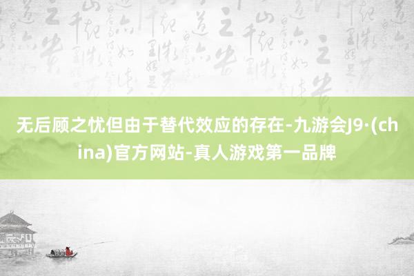 无后顾之忧但由于替代效应的存在-九游会J9·(china)官方网站-真人游戏第一品牌