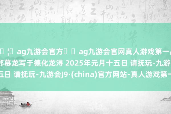 🦄ag九游会官方⚽ag九游会官网真人游戏第一品牌实力正规平台 郑慕龙写于德化龙浔 2025年元月十五日 请抚玩-九游会J9·(china)官方网站-真人游戏第一品牌