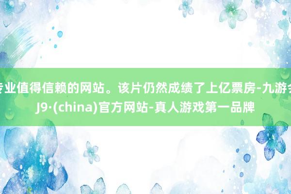 专业值得信赖的网站。该片仍然成绩了上亿票房-九游会J9·(china)官方网站-真人游戏第一品牌