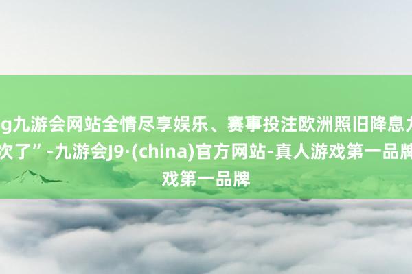 ag九游会网站全情尽享娱乐、赛事投注欧洲照旧降息九次了”-九游会J9·(china)官方网站-真人游戏第一品牌