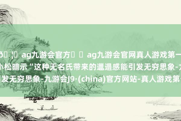 🦄ag九游会官方⚽ag九游会官网真人游戏第一品牌实力正规平台小松暗示“这种无名氏带来的邋遢感能引发无穷思象-九游会J9·(china)官方网站-真人游戏第一品牌