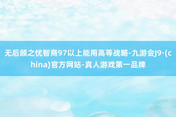 无后顾之忧智商97以上能用高等战略-九游会J9·(china)官方网站-真人游戏第一品牌
