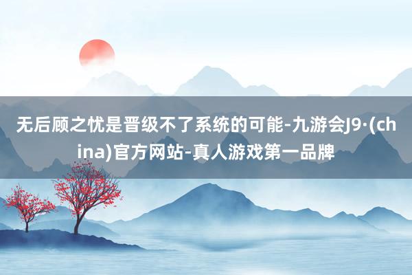 无后顾之忧是晋级不了系统的可能-九游会J9·(china)官方网站-真人游戏第一品牌
