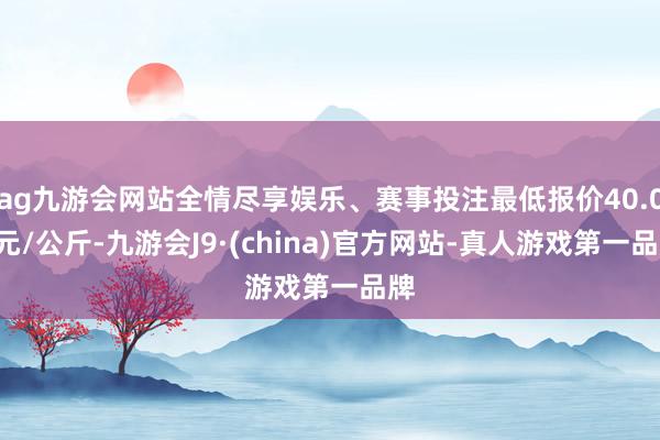 ag九游会网站全情尽享娱乐、赛事投注最低报价40.00元/公斤-九游会J9·(china)官方网站-真人游戏第一品牌