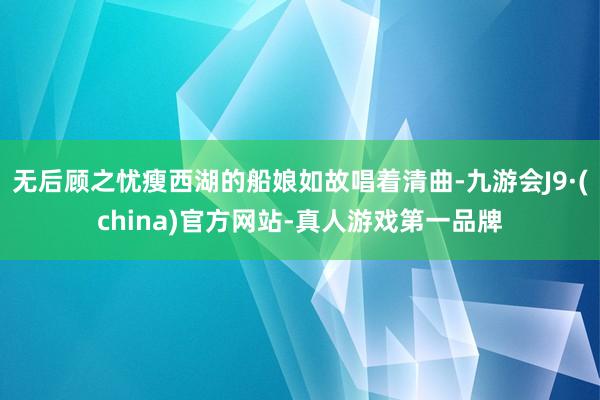 无后顾之忧瘦西湖的船娘如故唱着清曲-九游会J9·(china)官方网站-真人游戏第一品牌