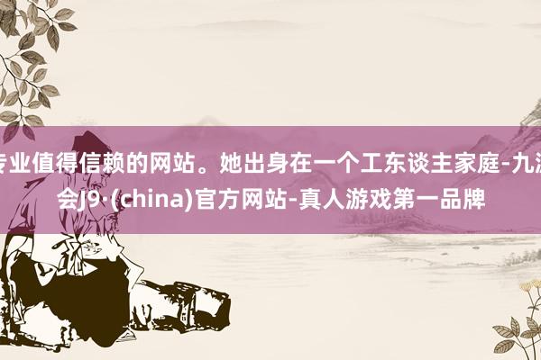 专业值得信赖的网站。她出身在一个工东谈主家庭-九游会J9·(china)官方网站-真人游戏第一品牌