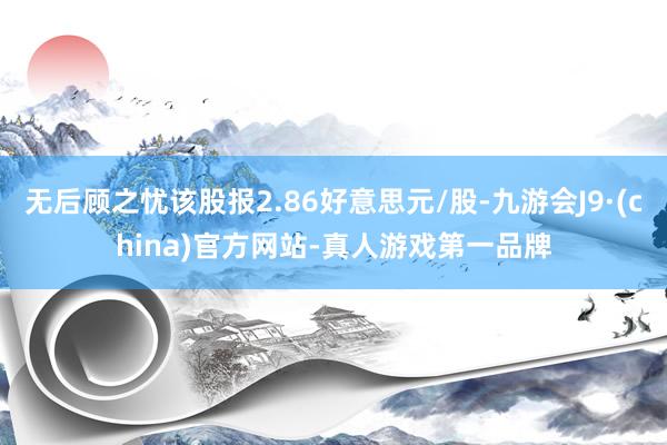 无后顾之忧该股报2.86好意思元/股-九游会J9·(china)官方网站-真人游戏第一品牌