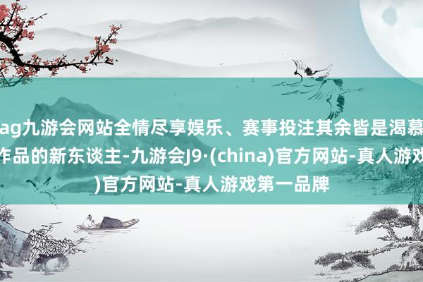 ag九游会网站全情尽享娱乐、赛事投注其余皆是渴慕创造特有作品的新东谈主-九游会J9·(china)官方网站-真人游戏第一品牌
