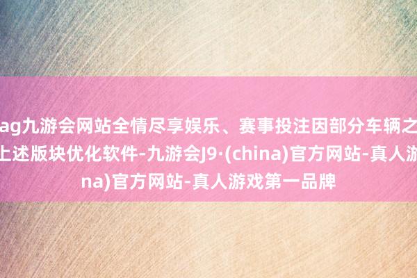 ag九游会网站全情尽享娱乐、赛事投注因部分车辆之前已升级过上述版块优化软件-九游会J9·(china)官方网站-真人游戏第一品牌