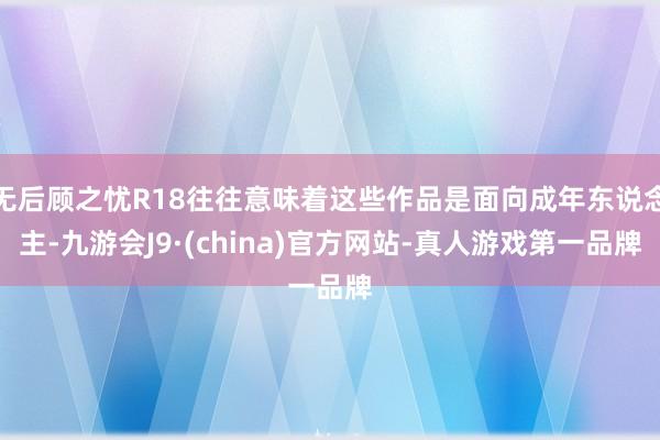 无后顾之忧R18往往意味着这些作品是面向成年东说念主-九游会J9·(china)官方网站-真人游戏第一品牌