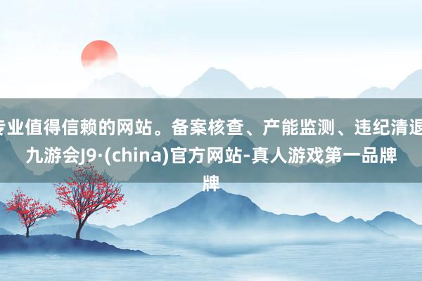 专业值得信赖的网站。备案核查、产能监测、违纪清退-九游会J9·(china)官方网站-真人游戏第一品牌