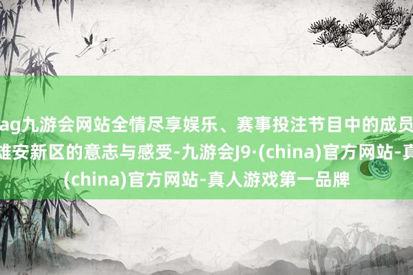 ag九游会网站全情尽享娱乐、赛事投注节目中的成员也共享了我方对雄安新区的意志与感受-九游会J9·(china)官方网站-真人游戏第一品牌