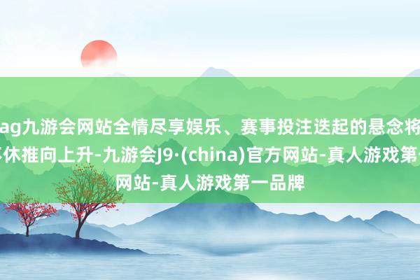 ag九游会网站全情尽享娱乐、赛事投注迭起的悬念将故事不休推向上升-九游会J9·(china)官方网站-真人游戏第一品牌