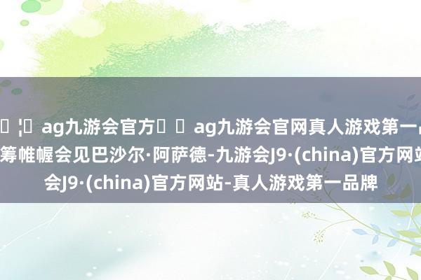 🦄ag九游会官方⚽ag九游会官网真人游戏第一品牌实力正规平台他运筹帷幄会见巴沙尔·阿萨德-九游会J9·(china)官方网站-真人游戏第一品牌
