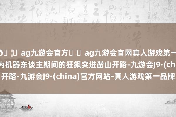 🦄ag九游会官方⚽ag九游会官网真人游戏第一品牌实力正规平台为机器东谈主期间的狂飙突进凿山开路-九游会J9·(china)官方网站-真人游戏第一品牌