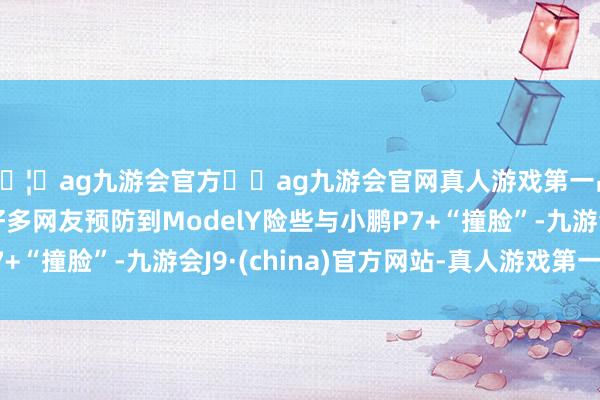 🦄ag九游会官方⚽ag九游会官网真人游戏第一品牌实力正规平台好多网友预防到ModelY险些与小鹏P7+“撞脸”-九游会J9·(china)官方网站-真人游戏第一品牌