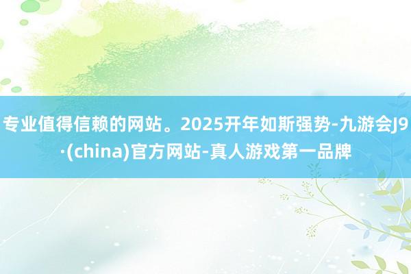 专业值得信赖的网站。2025开年如斯强势-九游会J9·(china)官方网站-真人游戏第一品牌