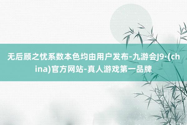 无后顾之忧系数本色均由用户发布-九游会J9·(china)官方网站-真人游戏第一品牌