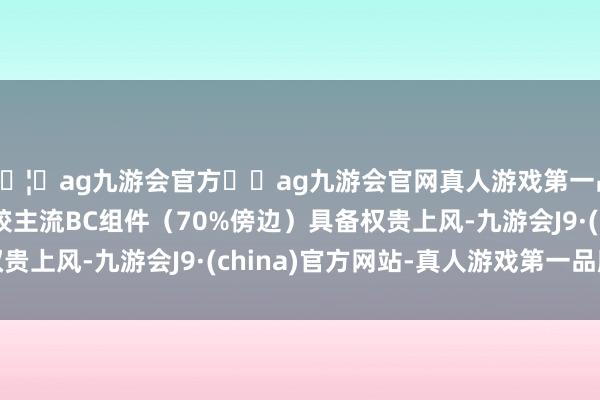 🦄ag九游会官方⚽ag九游会官网真人游戏第一品牌实力正规平台比较主流BC组件（70%傍边）具备权贵上风-九游会J9·(china)官方网站-真人游戏第一品牌