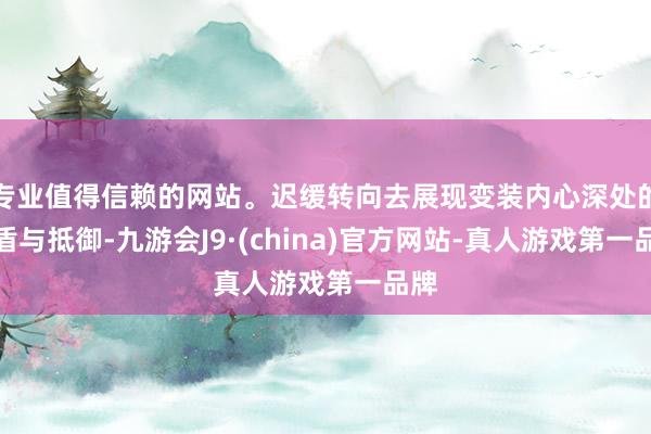 专业值得信赖的网站。迟缓转向去展现变装内心深处的矛盾与抵御-九游会J9·(china)官方网站-真人游戏第一品牌