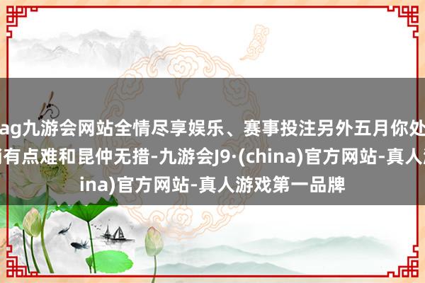 ag九游会网站全情尽享娱乐、赛事投注另外五月你处理责任会稍稍有点难和昆仲无措-九游会J9·(china)官方网站-真人游戏第一品牌