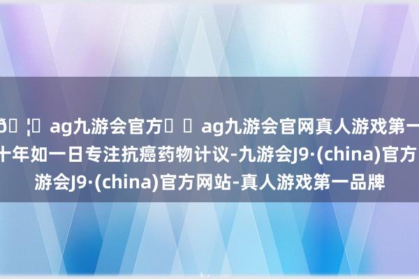 🦄ag九游会官方⚽ag九游会官网真人游戏第一品牌实力正规平台十年如一日专注抗癌药物计议-九游会J9·(china)官方网站-真人游戏第一品牌