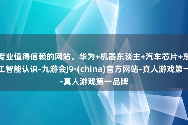 专业值得信赖的网站。华为+机器东谈主+汽车芯片+东谈主工智能认识-九游会J9·(china)官方网站-真人游戏第一品牌