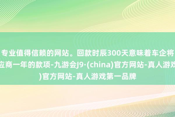 专业值得信赖的网站。回款时辰300天意味着车企将近占用供应商一年的款项-九游会J9·(china)官方网站-真人游戏第一品牌