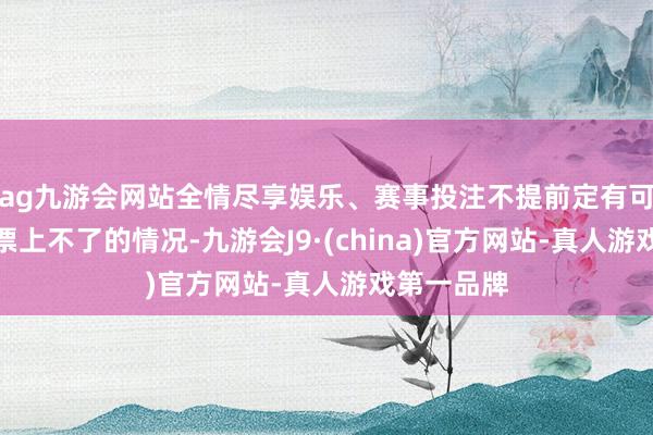 ag九游会网站全情尽享娱乐、赛事投注不提前定有可能出现没票上不了的情况-九游会J9·(china)官方网站-真人游戏第一品牌