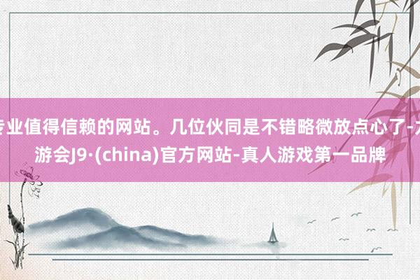 专业值得信赖的网站。几位伙同是不错略微放点心了-九游会J9·(china)官方网站-真人游戏第一品牌
