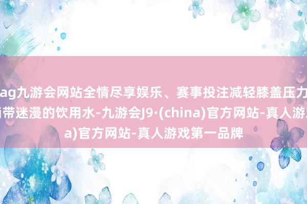 ag九游会网站全情尽享娱乐、赛事投注减轻膝盖压力；别忘了捎带迷漫的饮用水-九游会J9·(china)官方网站-真人游戏第一品牌