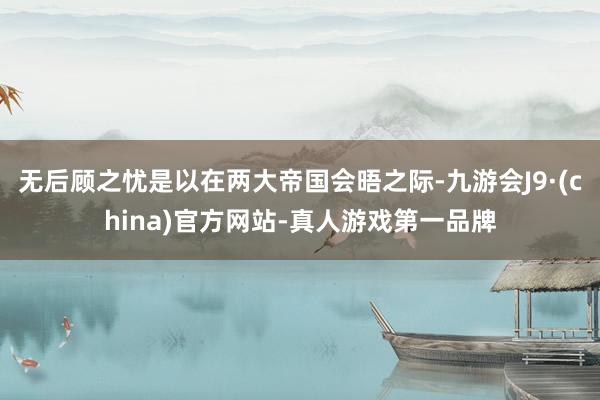 无后顾之忧是以在两大帝国会晤之际-九游会J9·(china)官方网站-真人游戏第一品牌