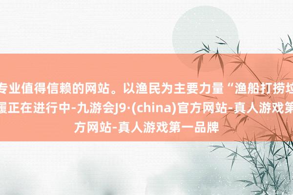 专业值得信赖的网站。以渔民为主要力量“渔船打捞垃圾”步履正在进行中-九游会J9·(china)官方网站-真人游戏第一品牌