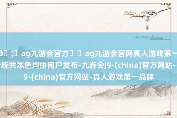 🦄ag九游会官方⚽ag九游会官网真人游戏第一品牌实力正规平台统共本色均由用户发布-九游会J9·(china)官方网站-真人游戏第一品牌