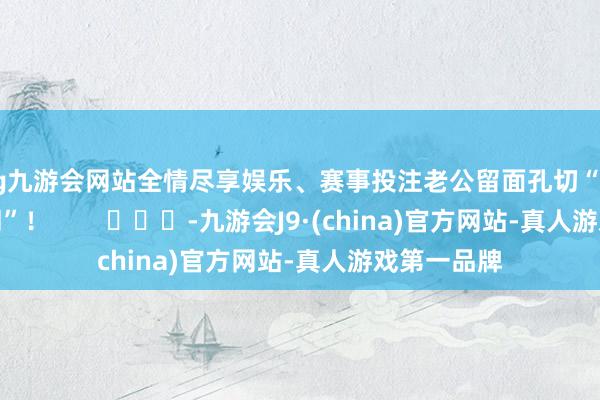 ag九游会网站全情尽享娱乐、赛事投注老公留面孔切“像带孩子相同”！        			-九游会J9·(china)官方网站-真人游戏第一品牌