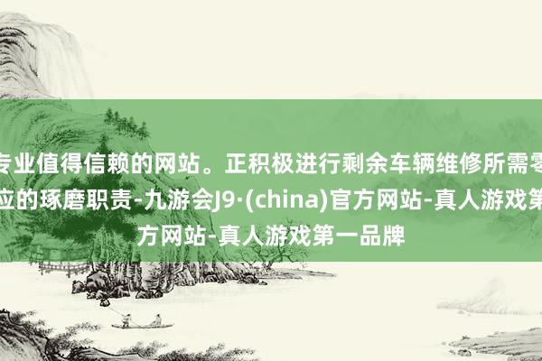 专业值得信赖的网站。正积极进行剩余车辆维修所需零部件供应的琢磨职责-九游会J9·(china)官方网站-真人游戏第一品牌