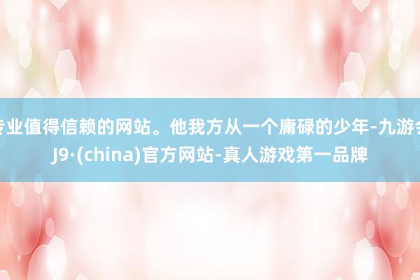 专业值得信赖的网站。他我方从一个庸碌的少年-九游会J9·(china)官方网站-真人游戏第一品牌