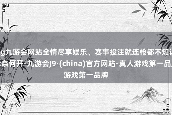 ag九游会网站全情尽享娱乐、赛事投注就连枪都不知说念奈何开-九游会J9·(china)官方网站-真人游戏第一品牌