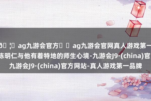🦄ag九游会官方⚽ag九游会官网真人游戏第一品牌实力正规平台陈明仁与他有着特地的师生心境-九游会J9·(china)官方网站-真人游戏第一品牌