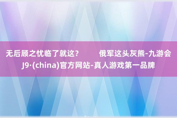 无后顾之忧临了就这？        俄军这头灰熊-九游会J9·(china)官方网站-真人游戏第一品牌