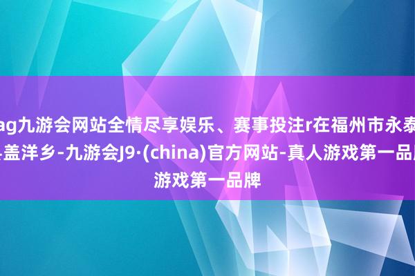ag九游会网站全情尽享娱乐、赛事投注r在福州市永泰县盖洋乡-九游会J9·(china)官方网站-真人游戏第一品牌