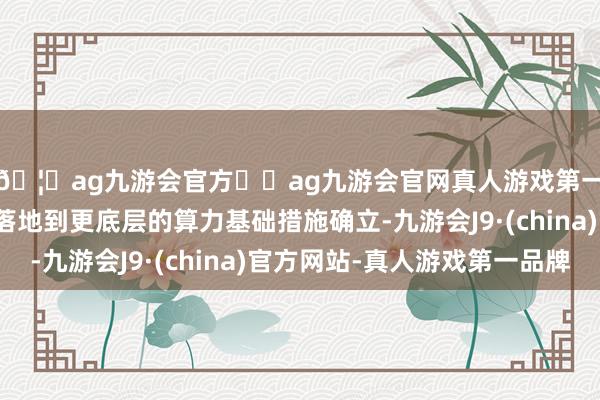 🦄ag九游会官方⚽ag九游会官网真人游戏第一品牌实力正规平台落地到更底层的算力基础措施确立-九游会J9·(china)官方网站-真人游戏第一品牌