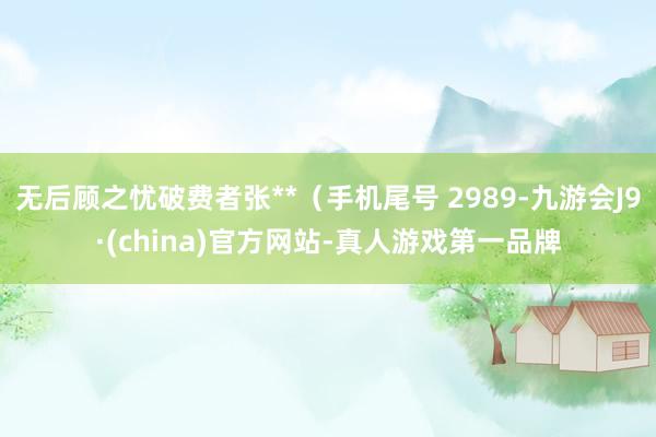 无后顾之忧破费者张**（手机尾号 2989-九游会J9·(china)官方网站-真人游戏第一品牌